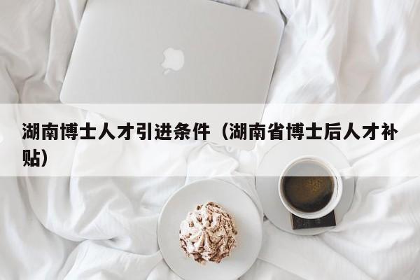 湖南博士人才引进条件（湖南省博士后人才补贴）-第1张图片-博士人才招聘网