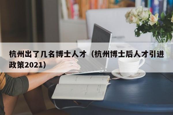 杭州出了几名博士人才（杭州博士后人才引进政策2021）-第1张图片-博士人才招聘网