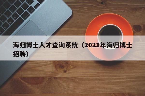 海归博士人才查询系统（2021年海归博士招聘）-第1张图片-博士人才招聘网