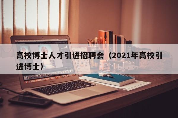 高校博士人才引进招聘会（2021年高校引进博士）-第1张图片-博士人才招聘网