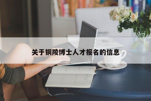 关于铜陵博士人才报名的信息-第1张图片-博士人才招聘网