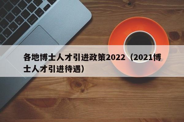各地博士人才引进政策2022（2021博士人才引进待遇）-第1张图片-博士人才招聘网