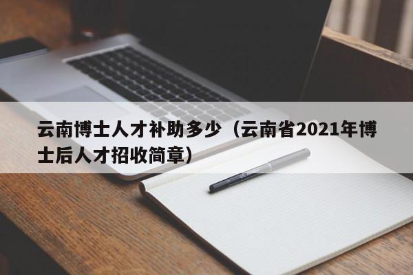 云南博士人才补助多少（云南省2021年博士后人才招收简章）-第1张图片-博士人才招聘网