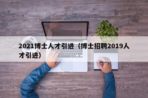 2021博士人才引进（博士招聘2019人才引进）-第1张图片-博士人才招聘网