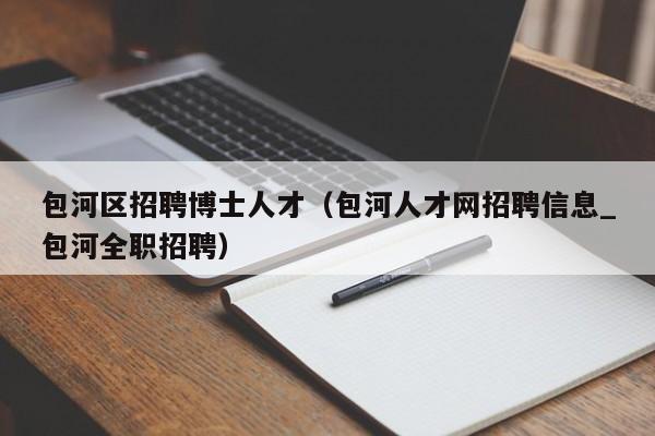 包河区招聘博士人才（包河人才网招聘信息_包河全职招聘）-第1张图片-博士人才招聘网