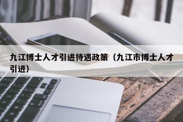 九江博士人才引进待遇政策（九江市博士人才引进）-第1张图片-博士人才招聘网