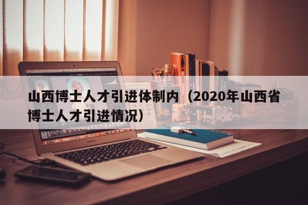 山西博士人才引进体制内（2020年山西省博士人才引进情况）-第1张图片-博士人才招聘网