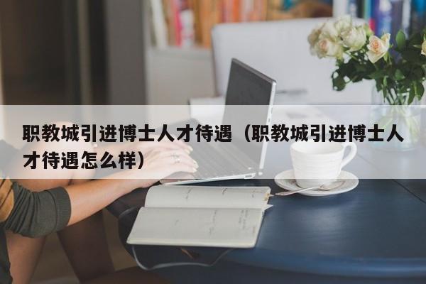 职教城引进博士人才待遇（职教城引进博士人才待遇怎么样）-第1张图片-博士人才招聘网