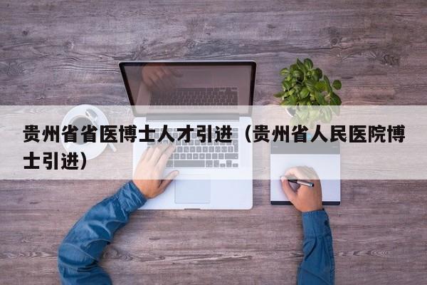 贵州省省医博士人才引进（贵州省人民医院博士引进）-第1张图片-博士人才招聘网