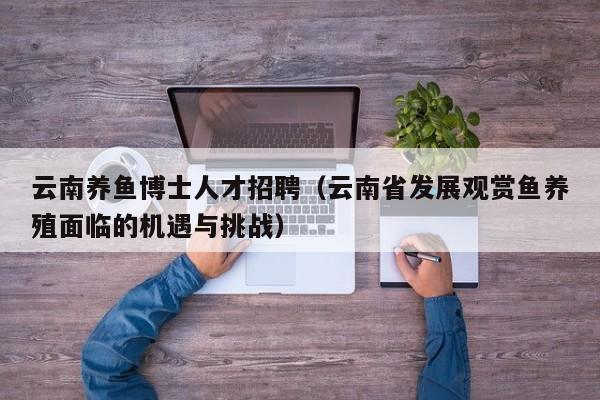 云南养鱼博士人才招聘(云南省发展观赏鱼养殖面临的机遇与挑战)-第1张图片-博士人才招聘网 云南养鱼博士人才招聘(云南省发展观赏鱼养殖面临的机遇与挑战)-第1张图片-博士人才招聘网