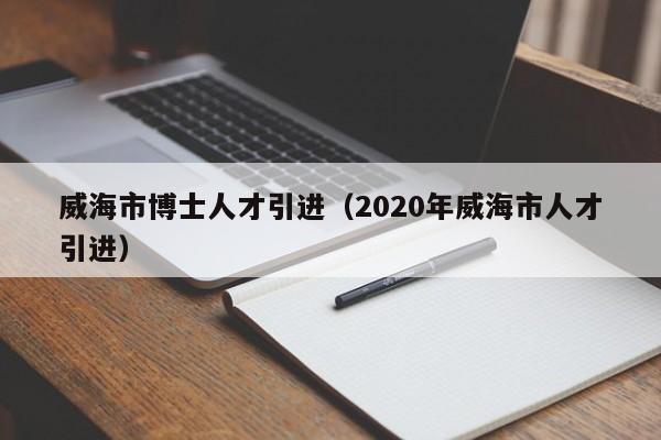 威海市博士人才引进（2020年威海市人才引进）-第1张图片-博士人才招聘网