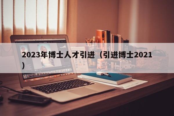 2023年博士人才引进(引进博士2021)-第1张图片-博士人才招聘网 2023年博士人才引进(引进博士2021)-第1张图片-博士人才招聘网