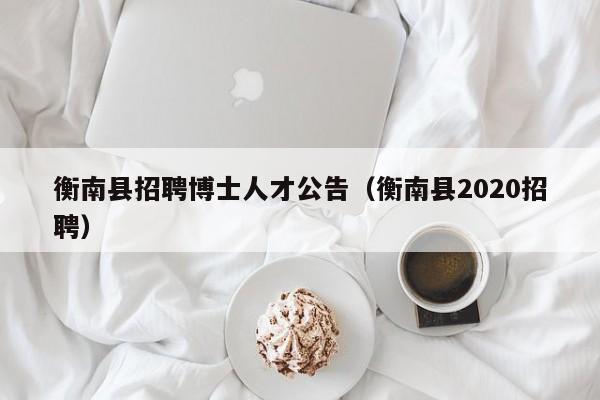 衡南县招聘博士人才公告(衡南县2020招聘)-第1张图片-博士人才招聘网 衡南县招聘博士人才公告(衡南县2020招聘)-第1张图片-博士人才招聘网