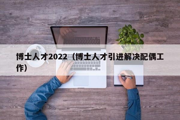 博士人才2022（博士人才引进解决配偶工作）-第1张图片-博士人才招聘网