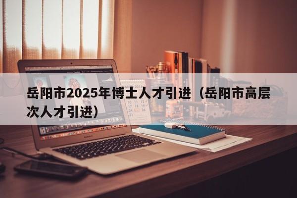 岳阳市2025年博士人才引进（岳阳市高层次人才引进）-第1张图片-博士人才招聘网